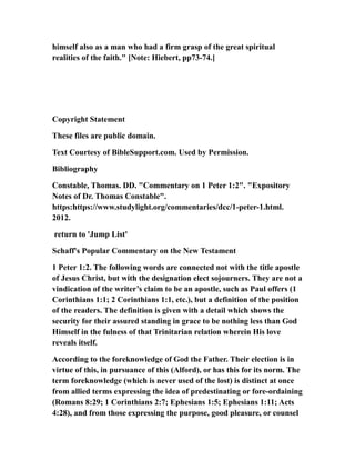 himself also as a man who had a firm grasp of the great spiritual
realities of the faith." [Note: Hiebert, pp73-74.]
Copyright Statement
These files are public domain.
Text Courtesy of BibleSupport.com. Used by Permission.
Bibliography
Constable, Thomas. DD. "Commentary on 1 Peter 1:2". "Expository
Notes of Dr. Thomas Constable".
https:https://www.studylight.org/commentaries/dcc/1-peter-1.html.
2012.
return to 'Jump List'
Schaff's Popular Commentary on the New Testament
1 Peter 1:2. The following words are connected not with the title apostle
of Jesus Christ, but with the designation elect sojourners. They are not a
vindication of the writer’s claim to be an apostle, such as Paul offers (1
Corinthians 1:1; 2 Corinthians 1:1, etc.), but a definition of the position
of the readers. The definition is given with a detail which shows the
security for their assured standing in grace to be nothing less than God
Himself in the fulness of that Trinitarian relation wherein His love
reveals itself.
According to the foreknowledge of God the Father. Their election is in
virtue of this, in pursuance of this (Alford), or has this for its norm. The
term foreknowledge (which is never used of the lost) is distinct at once
from allied terms expressing the idea of predestinating or fore-ordaining
(Romans 8:29; 1 Corinthians 2:7; Ephesians 1:5; Ephesians 1:11; Acts
4:28), and from those expressing the purpose, good pleasure, or counsel
 