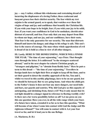 joy — nay I rather, without this wholesome and restraining dread of
incurring the displeasure of a loving Father, these exuberant and
buoyant graces lose their chiefest security. The fear which my text
enjoins is the armed guard, so to speak, that watches over these fair
virgins of hope and joy and confidence that beautify the Christian life.
If you wish your hope to be bright, fear; if you wish your joy to be solid,
fear; if you want your confidence in God to be unshaken, cherish utter
distrust of yourself, and fear. Fear only that you may depart from Him
in whom our hope, and our joy, and our confidence, have their roots.
That fear is the only guarantee for our security. The man that distrusts
himself and knows his danger, and clings to his refuge is safe. This son's
fear is the source of courage. The man whose whole apprehension of evil
is dread of sin is bold as a lion in view of all other dangers.
III. Lastly, HERE IS THE HOMECOMING, WHICH WILL FINISH
THE FEAR. "The time of your sojourning," says Peter. That thought
runs through the letter. It is addressed "to the strangers scattered
abroad," and in the next chapter he exhorts Christian people, as
"strangers and pilgrims," to "abstain from fleshly lusts." Here he puts a
term to this dread — "the time of your sojourning." Travellers in
foreign lands have to light their fires at night to keep off the lions, and to
set their guard to detect the stealthy approach of the foe, You and I,
whilst we travel in this earthly pilgrimage, have to be on our guard, lest
we should be betrayed. But we are going home. And when the child gets
to the Father's house it does not fear any more dangers, nor need bolts
and bars, nor guards and sentries. Why did God give us this capacity of
anticipating, and shrinking from, future evil? Was it only meant that its
red light should be a danger signal in reference to fleeting worldly evils?
Is there not a far worse possibility before us all? Let me press on you
this one question: Have you ever, in all the wide range which your fears
of a future have taken, extended it so far as to face this question, "What
will become of me when I come into contact with God the Judge and His
righteous tribunal?" You will come in contact with it. Let your fear
travel so far, and let it lead you to the one Refuge.
(A. Maclaren, D. D.)
 