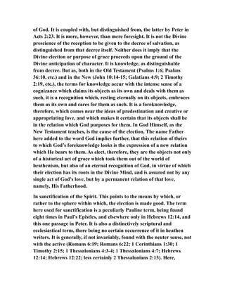 of God. It is coupled with, but distinguished from, the latter by Peter in
Acts 2:23. It is more, however, than mere foresight. It is not the Divine
prescience of the reception to be given to the decree of salvation, as
distinguished from that decree itself. Neither does it imply that the
Divine election or purpose of grace proceeds upon the ground of the
Divine anticipation of character. It is knowledge, as distinguishable
from decree. But as, both in the Old Testament (Psalms 1:6; Psalms
36:10, etc.) and in the New (John 10:14-15; Galatians 4:9; 2 Timothy
2:19, etc.), the terms for knowledge occur with the intense sense of a
cognizance which claims its objects as its own and deals with them as
such, it is a recognition which, resting eternally on its objects, embraces
them as its own and cares for them as such. It is a foreknowledge,
therefore, which comes near the ideas of predestination and creative or
appropriating love, and which makes it certain that its objects shall be
in the relation which God purposes for them. In God Himself, as the
New Testament teaches, is the cause of the election. The name Father
here added to the word God implies further, that this relation of theirs
to which God’s foreknowledge looks is the expression of a new relation
which He bears to them. As elect, therefore, they are the objects not only
of a historical act of grace which took them out of the world of
heathenism, but also of an eternal recognition of God, in virtue of which
their election has its roots in the Divine Mind, and is assured not by any
single act of God’s love, but by a permanent relation of that love,
namely, His Fatherhood.
In sanctification of the Spirit. This points to the means by which, or
rather to the sphere within which, the election is made good. The term
here used for sanctification is a peculiarly Pauline term, being found
eight times in Paul’s Epistles, and elsewhere only in Hebrews 12:14, and
this one passage in Peter. It is also a distinctively scriptural and
ecclesiastical term, there being no certain occurrence of it in heathen
writers. It is generally, if not invariably, found with the neuter sense, not
with the active (Romans 6:19; Romans 6:22; 1 Corinthians 1:30; 1
Timothy 2:15; 1 Thessalonians 4:3-4; 1 Thessalonians 4:7; Hebrews
12:14; Hebrews 12:22; less certainly 2 Thessalonians 2:13). Here,
 