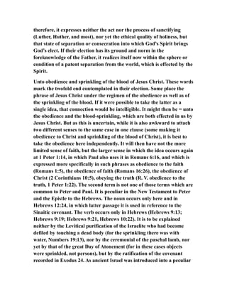 therefore, it expresses neither the act nor the process of sanctifying
(Luther, Huther, and most), nor yet the ethical quality of holiness, but
that state of separation or consecration into which God’s Spirit brings
God’s elect. If their election has its ground and norm in the
foreknowledge of the Father, it realizes itself now within the sphere or
condition of a patent separation from the world, which is effected by the
Spirit.
Unto obedience and sprinkling of the blood of Jesus Christ. These words
mark the twofold end contemplated in their election. Some place the
phrase of Jesus Christ under the regimen of the obedience as well as of
the sprinkling of the blood. If it were possible to take the latter as a
single idea, that connection would be intelligible. It might then be = unto
the obedience and the blood-sprinkling, which are both effected in us by
Jesus Christ. But as this is uncertain, while it is also awkward to attach
two different senses to the same case in one clause (some making it
obedience to Christ and sprinkling of the blood of Christ), it is best to
take the obedience here independently. It will then have not the more
limited sense of faith, but the larger sense in which the idea occurs again
at 1 Peter 1:14, in which Paul also uses it in Romans 6:16, and which is
expressed more specifically in such phrases as obedience to the faith
(Romans 1:5), the obedience of faith (Romans 16:26), the obedience of
Christ (2 Corinthians 10:5), obeying the truth (R. V. obedience to the
truth, 1 Peter 1:22). The second term is not one of those terms which are
common to Peter and Paul. It is peculiar in the New Testament to Peter
and the Epistle to the Hebrews. The noun occurs only here and in
Hebrews 12:24, in which latter passage it is used in reference to the
Sinaitic covenant. The verb occurs only in Hebrews (Hebrews 9:13;
Hebrews 9:19; Hebrews 9:21, Hebrews 10:22). It is to be explained
neither by the Levitical purification of the Israelite who had become
defiled by touching a dead body (for the sprinkling there was with
water, Numbers 19:13), nor by the ceremonial of the paschal lamb, nor
yet by that of the great Day of Atonement (for in these cases objects
were sprinkled, not persons), but by the ratification of the covenant
recorded in Exodus 24. As ancient Israel was introduced into a peculiar
 
