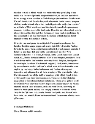 relation to God at Sinai, which was ratified by the sprinkling of the
blood of a sacrifice upon the people themselves, so the New Testament
Israel occupy a new relation to God through application of the virtue of
Christ’s death. And the election, which is rooted in the eternal purpose
of God, works historically to this twofold goal—the subjective result of
an attitude of filial obedience, and the objective result of a permanent
covenant relation assured to its objects. Thus the note of comfort, struck
at once in recalling the fact that the readers were elect, is prolonged by
this statement of all that there is in the nature of that election to lift
them above the disquietudes of time.
Grace to you, and peace be multiplied. The greeting embraces the
familiar Pauline terms, grace and peace, but differs from the Pauline
form in the use of the peculiar term multiplied, which occurs again in 2
Peter 1:2 and Jude 1:2, and in the salutations of no other New
Testament Epistle. It is found, however, in the Greek version of Daniel
4:1 (LXX., Daniel 3:31) and Daniel 6:25. If the Babylon, therefore, from
which Peter writes can be taken to be the literal Babylon, it might be
interesting to recall (as Wordsworth suggests) the Epistles, introduced
by salutations so similar to Peter’s, which were written from the same
capital by two kings, Nebuchadnezzar and Darius, of two great
dynasties, and addressed to all their provinces. The grace is the richer
Christian rendering of the hail! or greeting! with which Greek letter-
writers addressed their correspondents. The peace is the Christian
adaptation of the solemn Hebrew salutation. Those great gifts of God’s
love which Peter knew his readers to possess already in part he wishes
them to have in their affluence. It is also John’s wish, following his
Master’s word (John 15:11), that the joy of those to whom he wrote
‘may be full’ (1 John 1:4). As the Father, the Spirit, and Jesus Christ
have been just named, Peter omits mention of the sources whence these
gifts come.
Copyright Statement
These files are public domain.
 