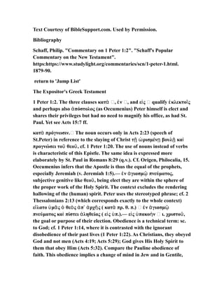 Text Courtesy of BibleSupport.com. Used by Permission.
Bibliography
Schaff, Philip. "Commentary on 1 Peter 1:2". "Schaff's Popular
Commentary on the New Testament".
https:https://www.studylight.org/commentaries/scn/1-peter-1.html.
1879-90.
return to 'Jump List'
The Expositor's Greek Testament
1 Peter 1:2. The three clauses κατ …, ν …, and ε ς … qualify κλεκτο ςὰ ἐ ἰ ἐ ῖ
and perhaps also πόστολος (as Oecumenius) Peter himself is elect andἀ
shares their privileges but had no need to magnify his office, as had St.
Paul. Yet see Acts 15:7 ff.
κατ πρόγνωσιν.… The noun occurs only in Acts 2:23 (speech ofὰ
St.Peter) in reference to the slaying of Christ τ ρισμέν βουλ καῇ ὡ ῃ ῇ ὶ
προγνώσει το θεο , cf. 1 Peter 1:20. The use of nouns instead of verbsῦ ῦ
is characteristic of this Epistle. The same idea is expressed more
elaborately by St. Paul in Romans 8:29 (q.v.). Cf. Origen, Philocalia, 15.
Oecumenius infers that the Apostle is thus the equal of the prophets,
especially Jeremiah (v. Jeremiah 1:5).— ν γιασμ πνεύματος,ἐ ἁ ῷ
subjective genitive like θεο , being elect they are within the sphere ofῦ
the proper work of the Holy Spirit. The context excludes the rendering
hallowing of the (human) spirit. Peter uses the stereotyped phrase; cf. 2
Thessalonians 2:13 (which corresponds exactly to the whole context)
ε λατο μ ς θε ς π ρχ ς ( κατ πρ. θ. π.) … ν γιασμἵ ὑ ᾶ ὁ ὸ ἀ ʼ ἀ ῆ ὰ ἐ ἁ ῷ
πνεύματος κα πίστει ληθείας ( ε ς π.).— ε ς πακο ν … ι. χριστο ,ὶ ἀ ἰ ὑ ἰ ὑ ὴ ῦ
the goal or purpose of their election. Obedience is a technical term: sc.
to God; cf. 1 Peter 1:14, where it is contrasted with the ignorant
disobedience of their past lives (1 Peter 1:22). As Christians, they obeyed
God and not men (Acts 4:19; Acts 5:29); God gives His Holy Spirit to
them that obey Him (Acts 5:32). Compare the Pauline obedience of
faith. This obedience implies a change of mind in Jew and in Gentile,
 