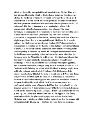 which is effected by the sprinkling of blood of Jesus Christ. They are
now cleansed from sin, which is disobedience in Jew or Gentile. Jesus
Christ, the mediator of the new covenant, sprinkles those whom God
selected with His own blood, as Moses sprinkled the children of Israel
who had promised obedience with the blood of oxen (Exodus 24:7 f.; cf.
Hebrews 9:19). But references to other sprinklings of the O.T.,
unconnected with obedience, must not be excluded. The word
αντισμός is appropriated, for example, to the water in which the ashesῥ
of the heifer were dissolved (Numbers 19); and a less obvious
explanation is supported by Barnabas, “that by the remission of sins we
might be purified, that is in the sprinkling of His blood for it stands
writte.… by His bruise we were healed (Isaiah 53:5)”. Indeed the best
commentary is supplied by the Epistle to the Hebrews in which evidence
of the O.T. is reviewed and the conclusion drawn that according to the
law everything is cleansed by blood. All the types were summed up in
the fulfilment (see especially Hebrews 9.) whether they related to the
Covenant or to the Worship. So in Hebrews 12:24 the blood of Abel the
first martyr is drawn into the composite picture of typical blood
sheddings. It would be possible to take πακοήν with ιησο χριστο ,ὑ ῦ ῦ
and to render either that ye might obey Jesus Christ (cf. 1 Peter 1:22; 2
Corinthians 10:5) being sprinkled with His blood or that ye might obey
as He obeyed even unto death (cf. Hebrews 5:8; Philippians 2:8).
χάρις … πληθυνθείη· This full formula is found also in 2 Peter and Jude.
For precedent see Dan. 3:31. Its use here is not merely a convention
peculiar to the Petrine school; grace and peace are multiplied to match
the growth of hostility with which the Christians addressed are
confronted, lest the word of Jesus be fulfilled δι τ πληθυνθ ναι τ νὰ ὸ ῆ ὴ
νομίαν ψυγήσεται γάπη τ ν πολλ ν (Matthew 24:12); cf. Romansἀ ἡ ἀ ῶ ῶ
5:20 f. In the Pastoral Epistles λεος (cf. 1 Peter 1:3) is inserted betweenἔ
χ. and ε ρ., so 2 John 1:3. From Galatians 6:16 it appears that λεοςἰ ἔ
stood originally in the place which χάρις usurped (as distinctively
Christian and reminiscent of the familar χαίρειν); so that the source will
be Numbers 6:24-26. κύριος … λεήσαι σε … κα δ η σοι ε ρήνην.ἐ ὶ ῴ ἰ
 