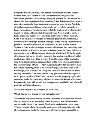 Scripture doctrine, (if true,) but, rather, inconsistent with the express
written word, that speaks of God’s universal offers of grace; his
invitations, promises, threatenings, being all general. 3d, We are bid to
choose life, and reprehended for not doing 2:4th, It is inconsistent with a
state of probation in those that must be saved or must be lost. 5th, It is
of fatal consequence; all men being ready, on very slight grounds, to
fancy themselves of the elect number. But the doctrine of predestination
is entirely changed from what it formerly was. Now it implies neither
faith, peace, nor purity. It is something that will do without them all.
Faith is no longer, according to the modern predestinarian scheme, a
divine evidence of things not seen, wrought in the soul by the immediate
power of the Holy Ghost; not an evidence at all, but a mere notion.
Neither is faith made any longer a means of holiness; but something that
will do without it. Christ is no more a Saviour from sin; but a defence, a
countenancer of it. He is no more a fountain of spiritual life in the souls
of believers, but leaves his elect inwardly dry, and outwardly unfruitful;
and is made little more than a refuge from the image of the heavenly;
even from righteousness, peace, and joy in the Holy Ghost. According to
the foreknowledge of God — That is, speaking after the manner of men;
for, strictly speaking, there is no foreknowledge, any more than after-
knowledge, with God; but all things are known to him as present from
eternity to eternity.” As none but the truly penitent and believing have
in Scripture the title of God’s elect, so such may be properly styled, elect
according to the foreknowledge of God, because God knows beforehand
from eternity who will turn to him in repentance and faith, and who will
not; but, as Milton observes,
“Foreknowledge has no influence on their fault,
Which had no less proved certain unforeknown.”
Nor is there any inconsistency between the divine prescience and human
liberty; both are true, according to the Scripture; and doubtless God
can reconcile them, if we cannot. Macknight explains the clause thus:
“The persons to whom the apostle wrote were with propriety said to be
elected according to the foreknowledge of God, because, agreeably to
 