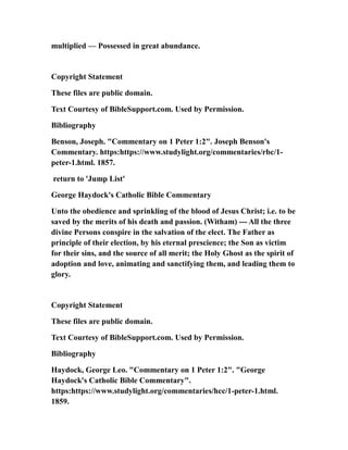 multiplied — Possessed in great abundance.
Copyright Statement
These files are public domain.
Text Courtesy of BibleSupport.com. Used by Permission.
Bibliography
Benson, Joseph. "Commentary on 1 Peter 1:2". Joseph Benson's
Commentary. https:https://www.studylight.org/commentaries/rbc/1-
peter-1.html. 1857.
return to 'Jump List'
George Haydock's Catholic Bible Commentary
Unto the obedience and sprinkling of the blood of Jesus Christ; i.e. to be
saved by the merits of his death and passion. (Witham) --- All the three
divine Persons conspire in the salvation of the elect. The Father as
principle of their election, by his eternal prescience; the Son as victim
for their sins, and the source of all merit; the Holy Ghost as the spirit of
adoption and love, animating and sanctifying them, and leading them to
glory.
Copyright Statement
These files are public domain.
Text Courtesy of BibleSupport.com. Used by Permission.
Bibliography
Haydock, George Leo. "Commentary on 1 Peter 1:2". "George
Haydock's Catholic Bible Commentary".
https:https://www.studylight.org/commentaries/hcc/1-peter-1.html.
1859.
 