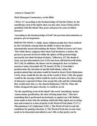 return to 'Jump List'
Mark Dunagan Commentary on the Bible
1 Peter 1:2 ‘according to the foreknowledge of God the Father, by the
sanctifying work of the Spirit, that you may obey Jesus Christ and be
sprinkled with His blood: May grace and peace be yours in fullest
measure’
“according to the foreknowledge of God”-the previous determination or
purpose, pre-arrangement.
POINTS TO NOTE: 1. Sadly, many religious people have been mislead
by the Calvinistic concept that the ability to know the future
automatically means determining the future. Which of course isn’t true.
‘The whole theory supposes that when God foreknows a matter, the
person or persons involved within the sphere of His preknowledge
necessarily lose their freedom of choice.’ (Oberst p. 47) The death of
Jesus was pre-determined (Acts 2:23), but Jesus still had freewill (John
10:17-18). In addition, the future can be changed by how we behave
ourselves today (Jeremiah 18:7 ff; Jonah 3:9-10). 2. God didn’t
predetermine the salvation of specific individuals, rather, He
predetermined that salvation would be found in Jesus Christ (Ephesians
1:4-5), Jesus would die for the sins of the world (1 Peter 1:20), the gospel
would be the message which would be used to call men, the rules or type
of character expected of those who accept this call, and the relationship
they would enter into, i.e. the church (Ephesians 3:10-11). Thus, the
Father designed the plan whereby we could be saved.
“by the sanctifying work of the Spirit”-the word ‘sanctifying’ means:
‘consecration, purification, the state of being made holy’. This isn’t
something that is performed mysteriously or against our will. Rather,
Jesus made it clear that the medium which the Holy Spirit uses to bring
men and women to a state of purity is the Word of God (John 17:17; 2
Thessalonians 2:13; Ephesians 5:26). 1. The Word of God reveals the
conditions for gaining salvation. 2. The Word of God also reveals what
needs to be discarded and added to one’s life so that purity can be
 