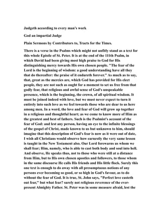 Judgeth according to every man's work
God an impartial Judge
Plain Sermons by Contributors to, Tracts for the Times.
There is a verse in the Psalms which might not unfitly stand as a text for
this whole Epistle of St. Peter. It is at the end of the 111th Psalm, in
which David had been giving most high praise to God for His
distinguishing mercy towards His own chosen people. "The fear of the
Lord is the beginning of wisdom: a good understanding have all they
that do thereafter: the praise of it endureth forever." As much as to say,
that, great as the mercies are, which God has provided for His elect
people, they are not such as ought for a moment to set us free from that
godly fear, that religious and awful sense of God's unspeakable
presence, which is the beginning, the crown, of all spiritual wisdom. It
must be joined indeed with love, but we must never expect to turn it
entirely into such love as we feel towards those who are dear to us here
among men. In a word, the love and fear of God will grow up together
in a religious and thoughtful heart; as we come to know more of Him as
the greatest and best of fathers. Such is the Psalmist's account of the
fear of God: and lest any person, having an eye to the infinite blessings
of the gospel of Christ, made known to us but unknown to him, should
imagine that this description of God's fear is now as it were out of date,
I wish all Christians would observe how earnestly the very same lesson
is taught in the New Testament also. Our Lord forewarns us whom we
shall fear; Him, namely, who is able to cast both body and soul into hell.
And observe, He speaks thus, not to those who were still at a distance
from Him, but to His own chosen apostles and followers, to those whom
in the same discourse He calls His friends and His little flock. Surely this
one text is enough to do away with all presumptuous notions of any
persons ever becoming so good, or so high in God's favour, as to do
without the fear of God. It is true, St. John says, "Perfect love casteth
out fear," but what fear? surely not religious reverence of the ever-
present Almighty Father. St. Peter was in some measure afraid, lest the
 
