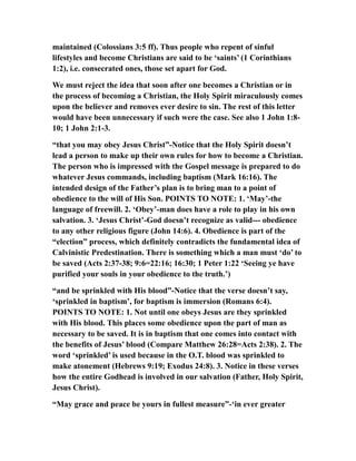 maintained (Colossians 3:5 ff). Thus people who repent of sinful
lifestyles and become Christians are said to be ‘saints’ (1 Corinthians
1:2), i.e. consecrated ones, those set apart for God.
We must reject the idea that soon after one becomes a Christian or in
the process of becoming a Christian, the Holy Spirit miraculously comes
upon the believer and removes ever desire to sin. The rest of this letter
would have been unnecessary if such were the case. See also 1 John 1:8-
10; 1 John 2:1-3.
“that you may obey Jesus Christ”-Notice that the Holy Spirit doesn’t
lead a person to make up their own rules for how to become a Christian.
The person who is impressed with the Gospel message is prepared to do
whatever Jesus commands, including baptism (Mark 16:16). The
intended design of the Father’s plan is to bring man to a point of
obedience to the will of His Son. POINTS TO NOTE: 1. ‘May’-the
language of freewill. 2. ‘Obey’-man does have a role to play in his own
salvation. 3. ‘Jesus Christ’-God doesn’t recognize as valid--- obedience
to any other religious figure (John 14:6). 4. Obedience is part of the
“election” process, which definitely contradicts the fundamental idea of
Calvinistic Predestination. There is something which a man must ‘do’ to
be saved (Acts 2:37-38; 9:6=22:16; 16:30; 1 Peter 1:22 ‘Seeing ye have
purified your souls in your obedience to the truth.’)
“and be sprinkled with His blood”-Notice that the verse doesn’t say,
‘sprinkled in baptism’, for baptism is immersion (Romans 6:4).
POINTS TO NOTE: 1. Not until one obeys Jesus are they sprinkled
with His blood. This places some obedience upon the part of man as
necessary to be saved. It is in baptism that one comes into contact with
the benefits of Jesus’ blood (Compare Matthew 26:28=Acts 2:38). 2. The
word ‘sprinkled’ is used because in the O.T. blood was sprinkled to
make atonement (Hebrews 9:19; Exodus 24:8). 3. Notice in these verses
how the entire Godhead is involved in our salvation (Father, Holy Spirit,
Jesus Christ).
“May grace and peace be yours in fullest measure”-‘in ever greater
 