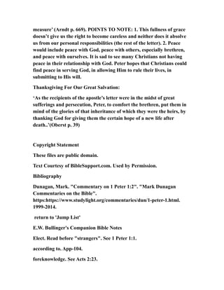 measure’ (Arndt p. 669). POINTS TO NOTE: 1. This fullness of grace
doesn’t give us the right to become careless and neither does it absolve
us from our personal responsibilities (the rest of the letter). 2. Peace
would include peace with God, peace with others, especially brethren,
and peace with ourselves. It is sad to see many Christians not having
peace in their relationship with God. Peter hopes that Christians could
find peace in serving God, in allowing Him to rule their lives, in
submitting to His will.
Thanksgiving For Our Great Salvation:
‘As the recipients of the apostle’s letter were in the midst of great
sufferings and persecution, Peter, to comfort the brethren, put them in
mind of the glories of that inheritance of which they were the heirs, by
thanking God for giving them the certain hope of a new life after
death..’(Oberst p. 39)
Copyright Statement
These files are public domain.
Text Courtesy of BibleSupport.com. Used by Permission.
Bibliography
Dunagan, Mark. "Commentary on 1 Peter 1:2". "Mark Dunagan
Commentaries on the Bible".
https:https://www.studylight.org/commentaries/dun/1-peter-1.html.
1999-2014.
return to 'Jump List'
E.W. Bullinger's Companion Bible Notes
Elect. Read before "strangers". See 1 Peter 1:1.
according to. App-104.
foreknowledge. See Acts 2:23.
 