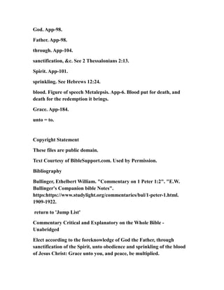 God. App-98.
Father. App-98.
through. App-104.
sanctification, &c. See 2 Thessalonians 2:13.
Spirit. App-101.
sprinkling. See Hebrews 12:24.
blood. Figure of speech Metalepsis. App-6. Blood put for death, and
death for the redemption it brings.
Grace. App-184.
unto = to.
Copyright Statement
These files are public domain.
Text Courtesy of BibleSupport.com. Used by Permission.
Bibliography
Bullinger, Ethelbert William. "Commentary on 1 Peter 1:2". "E.W.
Bullinger's Companion bible Notes".
https:https://www.studylight.org/commentaries/bul/1-peter-1.html.
1909-1922.
return to 'Jump List'
Commentary Critical and Explanatory on the Whole Bible -
Unabridged
Elect according to the foreknowledge of God the Father, through
sanctification of the Spirit, unto obedience and sprinkling of the blood
of Jesus Christ: Grace unto you, and peace, be multiplied.
 