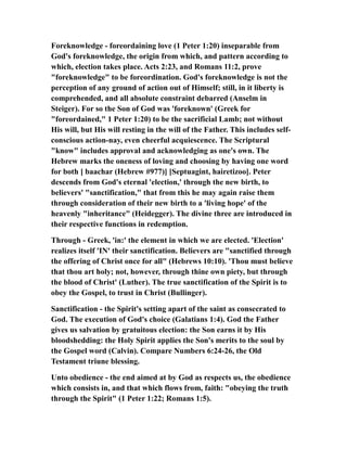 Foreknowledge - foreordaining love (1 Peter 1:20) inseparable from
God's foreknowledge, the origin from which, and pattern according to
which, election takes place. Acts 2:23, and Romans 11:2, prove
"foreknowledge" to be foreordination. God's foreknowledge is not the
perception of any ground of action out of Himself; still, in it liberty is
comprehended, and all absolute constraint debarred (Anselm in
Steiger). For so the Son of God was 'foreknown' (Greek for
"foreordained," 1 Peter 1:20) to be the sacrificial Lamb; not without
His will, but His will resting in the will of the Father. This includes self-
conscious action-nay, even cheerful acquiescence. The Scriptural
"know" includes approval and acknowledging as one's own. The
Hebrew marks the oneness of loving and choosing by having one word
for both [ baachar (Hebrew #977)] [Septuagint, hairetizoo]. Peter
descends from God's eternal 'election,' through the new birth, to
believers' "sanctification," that from this he may again raise them
through consideration of their new birth to a 'living hope' of the
heavenly "inheritance" (Heidegger). The divine three are introduced in
their respective functions in redemption.
Through - Greek, 'in:' the element in which we are elected. 'Election'
realizes itself 'IN' their sanctification. Believers are "sanctified through
the offering of Christ once for all" (Hebrews 10:10). 'Thou must believe
that thou art holy; not, however, through thine own piety, but through
the blood of Christ' (Luther). The true sanctification of the Spirit is to
obey the Gospel, to trust in Christ (Bullinger).
Sanctification - the Spirit's setting apart of the saint as consecrated to
God. The execution of God's choice (Galatians 1:4). God the Father
gives us salvation by gratuitous election: the Son earns it by His
bloodshedding: the Holy Spirit applies the Son's merits to the soul by
the Gospel word (Calvin). Compare Numbers 6:24-26, the Old
Testament triune blessing.
Unto obedience - the end aimed at by God as respects us, the obedience
which consists in, and that which flows from, faith: "obeying the truth
through the Spirit" (1 Peter 1:22; Romans 1:5).
 
