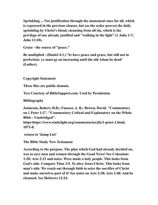 Sprinkling ... Not justification through the atonement once for all, which
is expressed in the previous clauses, but (as the order proves) the daily
sprinkling by Christ's blood, cleansing from all sin, which is the
privilege of one already justified and "walking in the light" (1 John 1:7;
John 13:10).
Grace - the source of "peace."
Be multiplied - (Daniel 4:1.) 'Ye have peace and grace, but still not in
perfection: ye must go on increasing until the old Adam be dead'
(Luther).
Copyright Statement
These files are public domain.
Text Courtesy of BibleSupport.com. Used by Permission.
Bibliography
Jamieson, Robert, D.D.; Fausset, A. R.; Brown, David. "Commentary
on 1 Peter 1:2". "Commentary Critical and Explanatory on the Whole
Bible - Unabridged".
https:https://www.studylight.org/commentaries/jfu/1-peter-1.html.
1871-8.
return to 'Jump List'
The Bible Study New Testament
According to the purpose. The plan which God had already decided on,
was to save men and women through the Good News! See Colossians
1:20; Acts 2:23 and notes. Were made a holy people. This looks from
God's side. Compare Titus 3:5. To obey Jesus Christ. This looks from
man's side. We reach out through faith to seize the sacrifice of Christ
and make ourselves part of it! See notes on Acts 2:38; Acts 2:40. And be
cleansed. See Hebrews 12:24.
 