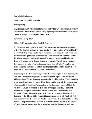 Copyright Statement
These files are public domain.
Bibliography
Ice, Rhoderick D. "Commentary on 1 Peter 1:2". "The Bible Study New
Testament". https:https://www.studylight.org/commentaries/ice/1-peter-
1.html. College Press, Joplin, MO. 1974.
return to 'Jump List'
Ellicott's Commentary for English Readers
(2) Elect.—A true chosen people. This word marks them off from the
rest of the Jewish settlers in those parts. It is an evasion of the difficulty
to say that they were elect only in the mass, as a body. The election was
individual and personal. God selected these particular Hebrews out of
the whole number, and made them Christians; but what He elected
them to is abundantly shown in the next words. For all their election
they are not certain of salvation, and their title of “elect” implies no
more than the fact that God has put them into the visible Church. (See
Notes on 1 Thessalonians 1:4, and 2 Peter 1:10.)
According to the foreknowledge of God.—The origin of this election, the
aim, and the means employed are now touched upon, and connected
with the three Divine Persons respectively. (1) The origin. Their election
is not accidental, nor yet something done on the spur of the moment, an
afterthought of God. but “according to the foreknowledge of God the
Father”—i.e., in execution of His fore-arranged scheme. The word
implies not simply a perception of the future, but the forming of a
decision. (Comp. the same word in 1 Peter 1:20, and in Romans 8:29;
Romans 11:2.) Though the thought is common also to St. Paul, St. Peter
was familiar with it before St. Paul’s conversion. (See Acts 2:23.) (2) The
means. The preconcerted scheme of God embraced not only the choice
of these particular persons for a blessing, but the lines on which the
 