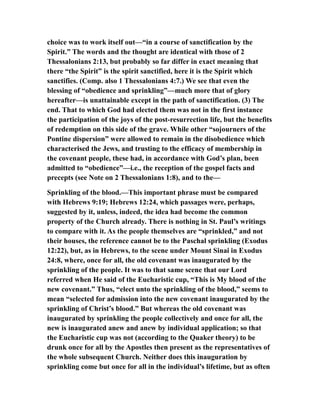 choice was to work itself out—“in a course of sanctification by the
Spirit.” The words and the thought are identical with those of 2
Thessalonians 2:13, but probably so far differ in exact meaning that
there “the Spirit” is the spirit sanctified, here it is the Spirit which
sanctifies. (Comp. also 1 Thessalonians 4:7.) We see that even the
blessing of “obedience and sprinkling”—much more that of glory
hereafter—is unattainable except in the path of sanctification. (3) The
end. That to which God had elected them was not in the first instance
the participation of the joys of the post-resurrection life, but the benefits
of redemption on this side of the grave. While other “sojourners of the
Pontine dispersion” were allowed to remain in the disobedience which
characterised the Jews, and trusting to the efficacy of membership in
the covenant people, these had, in accordance with God’s plan, been
admitted to “obedience”—i.e., the reception of the gospel facts and
precepts (see Note on 2 Thessalonians 1:8), and to the—
Sprinkling of the blood.—This important phrase must be compared
with Hebrews 9:19; Hebrews 12:24, which passages were, perhaps,
suggested by it, unless, indeed, the idea had become the common
property of the Church already. There is nothing in St. Paul’s writings
to compare with it. As the people themselves are “sprinkled,” and not
their houses, the reference cannot be to the Paschal sprinkling (Exodus
12:22), but, as in Hebrews, to the scene under Mount Sinai in Exodus
24:8, where, once for all, the old covenant was inaugurated by the
sprinkling of the people. It was to that same scene that our Lord
referred when He said of the Eucharistic cup, “This is My blood of the
new covenant.” Thus, “elect unto the sprinkling of the blood,” seems to
mean “selected for admission into the new covenant inaugurated by the
sprinkling of Christ’s blood.” But whereas the old covenant was
inaugurated by sprinkling the people collectively and once for all, the
new is inaugurated anew and anew by individual application; so that
the Eucharistic cup was not (according to the Quaker theory) to be
drunk once for all by the Apostles then present as the representatives of
the whole subsequent Church. Neither does this inauguration by
sprinkling come but once for all in the individual’s lifetime, but as often
 