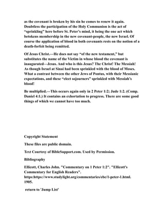 as the covenant is broken by his sin he comes to renew it again.
Doubtless the participation of the Holy Communion is the act of
“sprinkling” here before St. Peter’s mind, it being the one act which
betokens membership in the new covenant-people, the new Israel. Of
course the application of blood in both covenants rests on the notion of a
death-forfeit being remitted.
Of Jesus Christ.—He does not say “of the new testament,” but
substitutes the name of the Victim in whose blood the covenant is
inaugurated—Jesus. And who is this Jesus? The Christ! The Messiah!
As though Israel at Sinai had been sprinkled with the blood of Moses.
What a contrast between the other Jews of Pontus, with their Messianic
expectations, and these “elect sojourners” sprinkled with Messiah’s
blood!
Be multiplied.—This occurs again only in 2 Peter 1:2; Jude 1:2. (Comp.
Daniel 4:1.) It contains an exhortation to progress. There are some good
things of which we cannot have too much.
Copyright Statement
These files are public domain.
Text Courtesy of BibleSupport.com. Used by Permission.
Bibliography
Ellicott, Charles John. "Commentary on 1 Peter 1:2". "Ellicott's
Commentary for English Readers".
https:https://www.studylight.org/commentaries/ebc/1-peter-1.html.
1905.
return to 'Jump List'
 