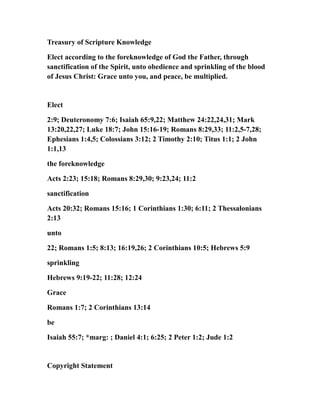 Treasury of Scripture Knowledge
Elect according to the foreknowledge of God the Father, through
sanctification of the Spirit, unto obedience and sprinkling of the blood
of Jesus Christ: Grace unto you, and peace, be multiplied.
Elect
2:9; Deuteronomy 7:6; Isaiah 65:9,22; Matthew 24:22,24,31; Mark
13:20,22,27; Luke 18:7; John 15:16-19; Romans 8:29,33; 11:2,5-7,28;
Ephesians 1:4,5; Colossians 3:12; 2 Timothy 2:10; Titus 1:1; 2 John
1:1,13
the foreknowledge
Acts 2:23; 15:18; Romans 8:29,30; 9:23,24; 11:2
sanctification
Acts 20:32; Romans 15:16; 1 Corinthians 1:30; 6:11; 2 Thessalonians
2:13
unto
22; Romans 1:5; 8:13; 16:19,26; 2 Corinthians 10:5; Hebrews 5:9
sprinkling
Hebrews 9:19-22; 11:28; 12:24
Grace
Romans 1:7; 2 Corinthians 13:14
be
Isaiah 55:7; *marg: ; Daniel 4:1; 6:25; 2 Peter 1:2; Jude 1:2
Copyright Statement
 