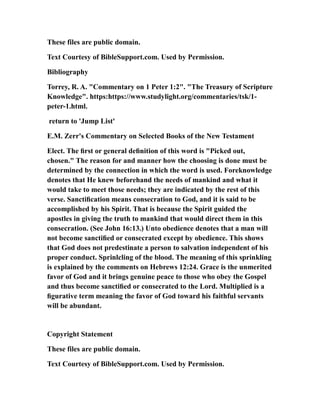 These files are public domain.
Text Courtesy of BibleSupport.com. Used by Permission.
Bibliography
Torrey, R. A. "Commentary on 1 Peter 1:2". "The Treasury of Scripture
Knowledge". https:https://www.studylight.org/commentaries/tsk/1-
peter-1.html.
return to 'Jump List'
E.M. Zerr's Commentary on Selected Books of the New Testament
Elect. The ﬁrst or general deﬁnition of this word is "Picked out,
chosen." The reason for and manner how the choosing is done must be
determined by the connection in which the word is used. Foreknowledge
denotes that He knew beforehand the needs of mankind and what it
would take to meet those needs; they are indicated by the rest of this
verse. Sanctiﬁcation means consecration to God, and it is said to be
accomplished by his Spirit. That is because the Spirit guided the
apostles in giving the truth to mankind that would direct them in this
consecration. (See John 16:13.) Unto obedience denotes that a man will
not become sanctiﬁed or consecrated except by obedience. This shows
that God does not predestinate a person to salvation independent of his
proper conduct. Sprinlcling of the blood. The meaning of this sprinkling
is explained by the comments on Hebrews 12:24. Grace is the unmerited
favor of God and it brings genuine peace to those who obey the Gospel
and thus become sanctiﬁed or consecrated to the Lord. Multiplied is a
ﬁgurative term meaning the favor of God toward his faithful servants
will be abundant.
Copyright Statement
These files are public domain.
Text Courtesy of BibleSupport.com. Used by Permission.
 