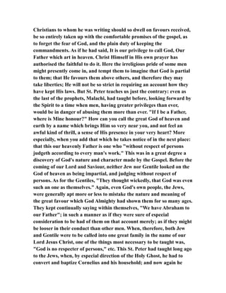 Christians to whom he was writing should so dwell on favours received,
be so entirely taken up with the comfortable promises of the gospel, as
to forget the fear of God, and the plain duty of keeping the
commandments. As if he had said, It is our privilege to call God, Our
Father which art in heaven. Christ Himself in His own prayer has
authorised the faithful to do it. Here the irreligious pride of some men
might presently come in, and tempt them to imagine that God is partial
to them; that He favours them above others, and therefore they may
take liberties; He will not be so strict in requiring an account how they
have kept His laws. But St. Peter teaches us just the contrary: even as
the last of the prophets, Malachi, had taught before, looking forward by
the Spirit to a time when men, having greater privileges than ever,
would be in danger of abusing them more than ever. "If I be a Father,
where is Mine honour?" How can you call the great God of heaven and
earth by a name which brings Him so very near you, and not feel an
awful kind of thrill, a sense of His presence in your very heart? More
especially, when you add that which he takes notice of in the next place:
that this our heavenly Father is one who "without respect of persons
judgeth according to every man's work." This was in a great degree a
discovery of God's nature and character made by the Gospel. Before the
coming of our Lord and Saviour, neither Jew nor Gentile looked on the
God of heaven as being impartial, and judging without respect of
persons. As for the Gentiles, "They thought wickedly, that God was even
such an one as themselves." Again, even God's own people, the Jews,
were generally apt more or less to mistake the nature and meaning of
the great favour which God Almighty had shown them for so many ages.
They kept continually saying within themselves, "We have Abraham to
our Father"; in such a manner as if they were sure of especial
consideration to be had of them on that account merely; as if they might
be looser in their conduct than other men. When, therefore, both Jew
and Gentile were to be called into one great family in the name of our
Lord Jesus Christ, one of the things most necessary to be taught was,
"God is no respecter of persons," etc. This St. Peter had taught long ago
to the Jews, when, by especial direction of the Holy Ghost, he had to
convert and baptize Cornelius and his household; and now again he
 