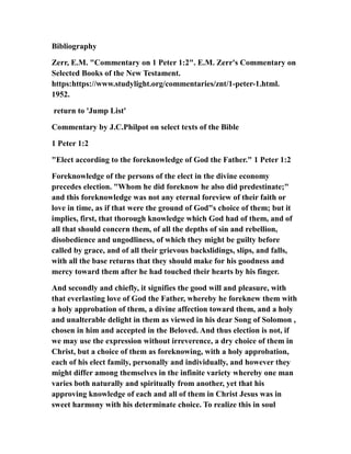 Bibliography
Zerr, E.M. "Commentary on 1 Peter 1:2". E.M. Zerr's Commentary on
Selected Books of the New Testament.
https:https://www.studylight.org/commentaries/znt/1-peter-1.html.
1952.
return to 'Jump List'
Commentary by J.C.Philpot on select texts of the Bible
1 Peter 1:2
"Elect according to the foreknowledge of God the Father." 1 Peter 1:2
Foreknowledge of the persons of the elect in the divine economy
precedes election. "Whom he did foreknow he also did predestinate;"
and this foreknowledge was not any eternal foreview of their faith or
love in time, as if that were the ground of God"s choice of them; but it
implies, first, that thorough knowledge which God had of them, and of
all that should concern them, of all the depths of sin and rebellion,
disobedience and ungodliness, of which they might be guilty before
called by grace, and of all their grievous backslidings, slips, and falls,
with all the base returns that they should make for his goodness and
mercy toward them after he had touched their hearts by his finger.
And secondly and chiefly, it signifies the good will and pleasure, with
that everlasting love of God the Father, whereby he foreknew them with
a holy approbation of them, a divine affection toward them, and a holy
and unalterable delight in them as viewed in his dear Song of Solomon ,
chosen in him and accepted in the Beloved. And thus election is not, if
we may use the expression without irreverence, a dry choice of them in
Christ, but a choice of them as foreknowing, with a holy approbation,
each of his elect family, personally and individually, and however they
might differ among themselves in the infinite variety whereby one man
varies both naturally and spiritually from another, yet that his
approving knowledge of each and all of them in Christ Jesus was in
sweet harmony with his determinate choice. To realize this in soul
 