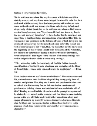 feeling, is very sweet and precious.
We do not know ourselves. We may have seen a little into our fallen
state by nature, and may know something of the dreadful evils that lurk
and work within; we may have had some passing skirmishes, or even
some hot battles with our proud, rebellious, unbelieving, infidel, and
desperately wicked heart, but we do not know ourselves as God knows
us. And though we may cry, "Search me, O God, and know my heart;
try me, and know my thoughts," yet how shallow for the most part and
superficial is that knowledge and experience of ourselves! How little do
we measure our sinfulness by the holiness of God, or look down into the
depths of our nature as they lie naked and open before the eyes of him
with whom we have to do! When, then, we think that he who knew from
the beginning all that we ever should be in the depths of the Adam fall,
yet chose us by determinate decree in his dear Son unto eternal life,
what a blessed lift does it give to the soul out of all those sinkings into
which a sight and sense of sin is continually casting it.
"Elect according to the foreknowledge of God the Father, through
sanctification of the Spirit, unto obedience and sprinkling of the blood
of Jesus Christ—Grace unto you, and peace, be multiplied." — 1 Peter
1:2
Peter declares that we are "elect unto obedience." Election unto eternal
life, unto salvation, unto the blood of sprinkling many gladly hear of,
receive, and profess. This, they say, is sweet and precious doctrine. And
so indeed it is. But do they find or feel any similar sweetness and
preciousness in being chosen and ordained to know and do the will of
God? Do they see and feel the blessedness of the precept being secured
by divine decree, as well as the promise; and that there is a constraining
power in the love of Christ under which they experience a holy and
sacred pleasure in no longer living unto themselves, but unto him who
died for them and rose again, similar in kind, if not in degree, to the
pleasure which they experience in knowing they were ordained unto
eternal life?
 