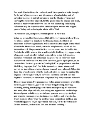 But until this obedience be rendered, until these good works be brought
forth, half of the sweetness and blessedness of real religion and of
salvation by grace is not felt or known, nor the liberty of the gospel
thoroughly realized or enjoyed, for the gospel must be obeyed and lived,
as well as received and believed, that its full, liberating, sanctifying
influences may be experienced as sweetening the narrow and rugged
path of doing and suffering the whole will of God.
"Grace unto you, and peace, be multiplied." 1 Peter 1:2
When we see and feel how we need GRACE every moment of our lives,
we at once perceive a beauty in the blessing thus asked for in an
abundant, overflowing measure. We cannot walk the length of the street
without sin. Our carnal minds, our vain imaginations, are all on the
lookout for evil. Sin presents itself at every avenue, and lurks like the
Arab in the wilderness, or the prowling night thief for every opportunity
of open or secret plunder. In fact, in ourselves, in our fallen nature,
except as restrained and influenced by grace, we sin with well-near
every breath that we draw. We need, therefore, grace upon grace, or, in
the words of the text, grace to be "multiplied" in proportion to our sins.
Shall I say in proportion? No, if sin abounds, as to our shame and
sorrow we know it does, we need grace to much more abound. When the
deep tide of sin flows in with the mud and mire, we need the spring tide
of grace to flow higher still, to carry out the slime and filth into the
depths of the ocean, so that when sought for they may no more be found.
Thus we need grace, free grace; grace today, grace tomorrow, grace this
moment, grace the next, grace all the day long; healing, reviving,
restoring, saving, sanctifying; and all this multiplied by all our needs
and woes, sins, slips and falls, unceasing and aggravated backslidings.
We need grace to believe, grace to hope, grace to love, grace to fight,
and grace to conquer; grace to stand, grace to live, and grace to die.
Every moment of our lives we need keeping, supporting, holding, and
withholding grace; for, as a good man has said, "If the Lord leaves us
for one moment, he leaves us that one moment too long."
 