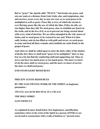 But to "grace" the Apostle adds "PEACE." Sin breaks our peace, and
sets our souls at a distance from God; trials, also, and temptations, sins
and sorrows, occur every day to mar our rest; so we need peace to be
multiplied as well as grace. Peace like a river, of which the stream is
ever flowing; peace like the sea, of which the tides, if they do ebb, yet
rise higher than they fall. We need peace, also, to establish our hearts in
the truth, and in the love of it, so as to prevent our being carried about
with every wind of doctrine. We are often entangled in the wily snares of
Satan, and we need peace to be restored to our soul. When it is thus
sadly broken, and sin has filled us with guilt and terror, we need peace
to come and heal all those wounds, and establish our souls firmly in the
gospel of peace.
And when we shall be called upon to enter the dark valley of the shadow
of death, how then we shall need "peace to be multiplied," that we may
fear no evil, but find the comforting staff and supporting rod. Thus we
never can have too much grace or too much peace. The more we know
of sin the more shall we need grace, and the more we know of sorrow
the more we shall need peace.
END STUDYLIGHT RESOURCES
PRECEPT AUSTIN RESOURCES
BY THE SANCTIFYING WORK OF THE SPIRIT: en hagiasmo
pneumatos :
1Th 5:23, Acts 26:18, Heb 10:14, 1Co 1:30, 6:11
THE HOLY SPIRIT
SANCTIFIES US
As explained in more detail below (See hagiasmos), sanctification
sometimes refers to the work of the Spirit in a person AFTER we are
saved (and is synonymous with a walk of holiness or "present tense
 