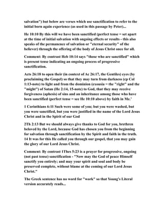 salvation") but below are verses which use sanctification to refer to the
initial born again experience (as used in this passage by Peter)...
He 10:10 By this will we have been sanctified (perfect tense = set apart
at the time of initial salvation with ongoing effects or results - this also
speaks of the permanence of salvation or "eternal security" of the
believer) through the offering of the body of Jesus Christ once for all.
Comment: By contrast Heb 10:14 says "those who are sanctified" which
is present tense indicating an ongoing process of progressive
sanctification.
Acts 26:18 to open their (in context of Ac 26:17, the Gentiles) eyes (by
proclaiming the Gospel) so that they may turn from darkness (cp Col
1:13-note) to light and from the dominion (exousia = the "right" and the
"might") of Satan (He 2:14, 15-note) to God, that they may receive
forgiveness (aphesis) of sins and an inheritance among those who have
been sanctified (perfect tense = see He 10:10 above) by faith in Me.’
1 Corinthians 6:11 Such were some of you; but you were washed, but
you were sanctified, but you were justified in the name of the Lord Jesus
Christ and in the Spirit of our God
2Th 2:13 But we should always give thanks to God for you, brethren
beloved by the Lord, because God has chosen you from the beginning
for salvation through sanctification by the Spirit and faith in the truth.
14 It was for this He called you through our gospel, that you may gain
the glory of our Lord Jesus Christ.
Comment: By contrast 1Thes 5:23 is a prayer for progressive, ongoing
(not past tense) sanctification - "Now may the God of peace Himself
sanctify you entirely; and may your spirit and soul and body be
preserved complete, without blame at the coming of our Lord Jesus
Christ."
The Greek sentence has no word for "work" so that Young's Literal
version accurately reads...
 
