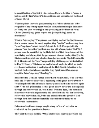 in sanctification of the Spirit (As explained below the idea is "made a
holy people by God's Spirit"), to obedience and sprinkling of the blood
of Jesus Christ
Wuest expands the verse paraphrasing it as "those chosen out to be
recipients of the setting-apart work of the Spirit resulting in obedience
[of faith] and [this resulting] in the sprinkling of the blood of Jesus
Christ. [Sanctifying] grace to you, and [tranquilizing] peace be
multiplied."
What is Peter saying? The phrase sanctifying work of the Spirit means
that a person cannot be saved anytime they "decide" and any way they
"want" (cp Jesus' words in Jn 3:7,8 and Jn 1:12, 13, especially the
phrases "nor the will of the flesh, nor the will of man, but of God"!). A
person must be sanctified by the Holy Spirit of God the evidence of this
sanctifying work being that the person now chooses to obey God (cp the
Divine enablement of one who has been born again in Php 2:13-note, He
8:10, 11-note and the "new" responsibility of this regenerate individual
in Php 2:12-note). This is not an exaltation of works in which we could
ever boast, but instead is exaltation of the Holy Spirit. Salvation is the
work of God -- God chooses and the Holy Spirit sanctifies, even as
taught in Peter's opening "doxology"...
Blessed be the God and Father of our Lord Jesus Christ, Who (on what
basis did He choose to save us?) according to His great mercy (Wuest =
"who impelled by His abundant mercy") has caused us to be born again
(NIV = "In His great mercy He has given us new birth") to a living hope
through the resurrection of Jesus Christ from the dead, 4 to obtain an
inheritance which is imperishable and undefiled and will not fade away,
reserved in heaven for you,5 who are protected by the power of God
through faith for a salvation (future tense salvation) ready to be
revealed in the last time.
Fallen mankind have always sought a way to "earn" salvation as
evidenced by this question to Jesus...
They said therefore to Him, "What shall we do, that we may work the
 