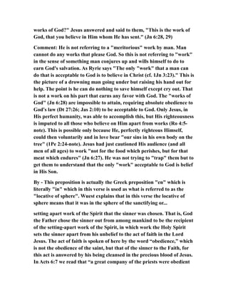 works of God?" Jesus answered and said to them, "This is the work of
God, that you believe in Him whom He has sent." (Jn 6:28, 29)
Comment: He is not referring to a "meritorious" work by man. Man
cannot do any works that please God. So this is not referring to "work"
in the sense of something man conjures up and wills himself to do to
earn God's salvation. As Ryrie says "The only "work" that a man can
do that is acceptable to God is to believe in Christ (cf. 1Jn 3:23)." This is
the picture of a drowning man going under but raising his hand out for
help. The point is he can do nothing to save himself except cry out. That
is not a work on his part that earns any favor with God. The "works of
God" (Jn 6:28) are impossible to attain, requiring absolute obedience to
God's law (Dt 27:26; Jas 2:10) to be acceptable to God. Only Jesus, in
His perfect humanity, was able to accomplish this, but His righteousness
is imputed to all those who believe on Him apart from works (Ro 4:5-
note). This is possible only because He, perfectly righteous Himself,
could then voluntarily and in love bear "our sins in his own body on the
tree" (1Pe 2:24-note). Jesus had just cautioned His audience (and all
men of all ages) to work "not for the food which perishes, but for that
meat which endures" (Jn 6:27). He was not trying to "trap" them but to
get them to understand that the only "work" acceptable to God is belief
in His Son.
By - This preposition is actually the Greek preposition "en" which is
literally "in" which in this verse is used as what is referred to as the
"locative of sphere". Wuest explains that in this verse the locative of
sphere means that it was in the sphere of the sanctifying or...
setting apart work of the Spirit that the sinner was chosen. That is, God
the Father chose the sinner out from among mankind to be the recipient
of the setting-apart work of the Spirit, in which work the Holy Spirit
sets the sinner apart from his unbelief to the act of faith in the Lord
Jesus. The act of faith is spoken of here by the word “obedience,” which
is not the obedience of the saint, but that of the sinner to the Faith, for
this act is answered by his being cleansed in the precious blood of Jesus.
In Acts 6:7 we read that “a great company of the priests were obedient
 