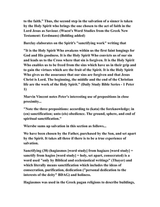to the faith.” Thus, the second step in the salvation of a sinner is taken
by the Holy Spirit who brings the one chosen to the act of faith in the
Lord Jesus as Saviour. (Wuest's Word Studies from the Greek New
Testament: Eerdmans) (Bolding added)
Barclay elaborates on the Spirit's "sanctifying work" writing that
"It is the Holy Spirit Who awakens within us the first faint longings for
God and His goodness. It is the Holy Spirit Who convicts us of our sin
and leads us to the Cross where that sin is forgiven. It is the Holy Spirit
Who enables us to be freed from the sins which have us in their grip and
to gain the virtues which are the fruit of the Spirit. It is the Holy Spirit
Who gives us the assurance that our sins are forgiven and that Jesus
Christ is Lord. The beginning, the middle and the end of the Christian
life are the work of the Holy Spirit." (Daily Study Bible Series - 1 Peter
1)
Marvin Vincent notes Peter's interesting use of prepositions in close
proximity...
"Note the three prepositions: according to (kata) the foreknowledge; in
(en) sanctification; unto (eis) obedience. The ground, sphere, and end of
spiritual sanctification."
Wiersbe sums up salvation in this section as follows...
We have been chosen by the Father, purchased by the Son, and set apart
by the Spirit. It takes all three if there is to be a true experience of
salvation.
Sanctifying (38) (hagiasmos [word study] from hagiazo [word study] =
sanctify from hagios [word study] = holy, set apart, consecrated) is a
word used "only by Biblical and ecclesiastical writings" (Thayer) and
which literally means sanctification which includes the ideas of
consecration, purification, dedication ("personal dedication to the
interests of the deity" BDAG) and holiness.
Hagiasmos was used in the Greek pagan religions to describe buildings,
 