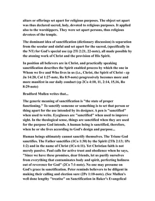 altars or offerings set apart for religious purposes. The object set apart
was thus declared sacred, holy, devoted to religious purposes. It applied
also to the worshippers. They were set apart persons, thus religious
devotees of the temple.
The dominant idea of sanctification (dictionary discussion) is separation
from the secular and sinful and set apart for the sacred, (specifically in
the NT) for God’s special use (cp 2Ti 2:21, 22-note), all made possible by
the atoning work of Christ and the provision of His Spirit.
In position all believers are in Christ, and practically speaking
sanctification describes the Spirit enabled process by which the one in
Whom we live and Who lives in us (i.e., Christ, the Spirit of Christ - cp
Jn 14:20, Col 1:27-note, Ro 8:9-note) progressively becomes more and
more manifest in our daily conduct (cp 2Co 4:10, 11, 2:14, 15,16, Ro
8:29-note)
Bradford Mullen writes that...
The generic meaning of sanctification is "the state of proper
functioning." To sanctify someone or something is to set that person or
thing apart for the use intended by its designer. A pen is "sanctified"
when used to write. Eyeglasses are "sanctified" when used to improve
sight. In the theological sense, things are sanctified when they are used
for the purpose God intends. A human being is sanctified, therefore,
when he or she lives according to God's design and purpose...
Human beings ultimately cannot sanctify themselves. The Triune God
sanctifies. The Father sanctifies (1Co 1:30) by the Spirit (2Th 2:13; 1Pe
1:2) and in the name of Christ (1Co 6:11). Yet Christian faith is not
merely passive. Paul calls for active trust and obedience when he says,
"Since we have these promises, dear friends, let us purify ourselves
from everything that contaminates body and spirit, perfecting holiness
out of reverence for God" (2Co 7:1-note). No one may presume on
God's grace in sanctification. Peter reminds believers to be diligent in
making their calling and election sure (2Pe 1:10-note). (See Mullen's
well done lengthy "treatise" on Sanctification in Baker's Evangelical
 