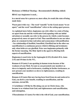 Dictionary of Biblical Theology - Recommended!) (Bolding Added)
BDAG says hagiasmos is used...
in a moral sense for a process or, more often, its result (the state of being
made holy)
Wuest puts it this way - The word “sanctify” in the Greek means “to set
apart,” and the word “sanctification” refers to the setting apart process.
As explained more below, hagiasmos can refer either to a state of being
set apart from sin and the world unto God (equating with our initial
salvation) or secondly can refer to the process by which a saint becomes
progressively more set apart to God. Thus sanctification in one use takes
place at a moment in time (salvation and synonymous with justification
- See relationship of Justified, Sanctified, Glorified) but in the other use
sanctification is a continuous process which is lifelong and terminates
only when believers are glorified. Peter uses hagiasmos primarily with
the former meaning. The Holy Spirit is the agent in effecting both
aspects of sanctification.
Hagiasmos is used twice in the Septuagint (LXX) (Ezekiel 45:4, Amos
2:11) and 10 times in the NT...
Romans 6:19 (note) I am speaking in human terms because of the
weakness of your flesh. For just as you presented your members as
slaves to impurity and to lawlessness, resulting in further lawlessness, so
now present your members as slaves to righteousness, resulting in
sanctification.
Romans 6:22 (note) But now having been freed from sin and enslaved to
God, you derive your benefit, resulting in sanctification, and the
outcome, eternal life.
1 Corinthians 1:30 But by His doing you are in Christ Jesus, who
became to us wisdom from God, and righteousness and sanctification,
and redemption,
1Thessalonians 4:3 (note) For this is the will of God, your sanctification;
 