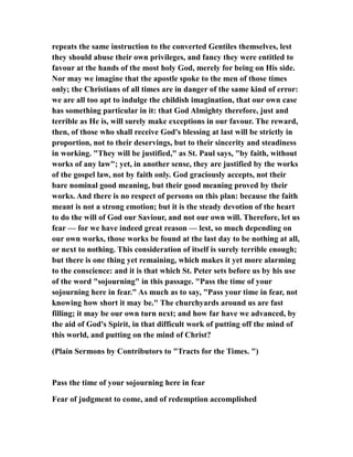 repeats the same instruction to the converted Gentiles themselves, lest
they should abuse their own privileges, and fancy they were entitled to
favour at the hands of the most holy God, merely for being on His side.
Nor may we imagine that the apostle spoke to the men of those times
only; the Christians of all times are in danger of the same kind of error:
we are all too apt to indulge the childish imagination, that our own case
has something particular in it: that God Almighty therefore, just and
terrible as He is, will surely make exceptions in our favour. The reward,
then, of those who shall receive God's blessing at last will be strictly in
proportion, not to their deservings, but to their sincerity and steadiness
in working. "They will be justified," as St. Paul says, "by faith, without
works of any law"; yet, in another sense, they are justified by the works
of the gospel law, not by faith only. God graciously accepts, not their
bare nominal good meaning, but their good meaning proved by their
works. And there is no respect of persons on this plan: because the faith
meant is not a strong emotion; but it is the steady devotion of the heart
to do the will of God our Saviour, and not our own will. Therefore, let us
fear — for we have indeed great reason — lest, so much depending on
our own works, those works be found at the last day to be nothing at all,
or next to nothing. This consideration of itself is surely terrible enough;
but there is one thing yet remaining, which makes it yet more alarming
to the conscience: and it is that which St. Peter sets before us by his use
of the word "sojourning" in this passage. "Pass the time of your
sojourning here in fear." As much as to say, "Pass your time in fear, not
knowing how short it may be." The churchyards around us are fast
filling; it may be our own turn next; and how far have we advanced, by
the aid of God's Spirit, in that difficult work of putting off the mind of
this world, and putting on the mind of Christ?
(Plain Sermons by Contributors to "Tracts for the Times. ")
Pass the time of your sojourning here in fear
Fear of judgment to come, and of redemption accomplished
 