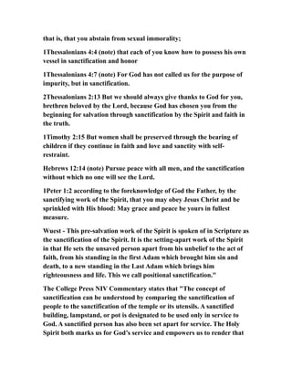 that is, that you abstain from sexual immorality;
1Thessalonians 4:4 (note) that each of you know how to possess his own
vessel in sanctification and honor
1Thessalonians 4:7 (note) For God has not called us for the purpose of
impurity, but in sanctification.
2Thessalonians 2:13 But we should always give thanks to God for you,
brethren beloved by the Lord, because God has chosen you from the
beginning for salvation through sanctification by the Spirit and faith in
the truth.
1Timothy 2:15 But women shall be preserved through the bearing of
children if they continue in faith and love and sanctity with self-
restraint.
Hebrews 12:14 (note) Pursue peace with all men, and the sanctification
without which no one will see the Lord.
1Peter 1:2 according to the foreknowledge of God the Father, by the
sanctifying work of the Spirit, that you may obey Jesus Christ and be
sprinkled with His blood: May grace and peace be yours in fullest
measure.
Wuest - This pre-salvation work of the Spirit is spoken of in Scripture as
the sanctification of the Spirit. It is the setting-apart work of the Spirit
in that He sets the unsaved person apart from his unbelief to the act of
faith, from his standing in the first Adam which brought him sin and
death, to a new standing in the Last Adam which brings him
righteousness and life. This we call positional sanctification."
The College Press NIV Commentary states that "The concept of
sanctification can be understood by comparing the sanctification of
people to the sanctification of the temple or its utensils. A sanctified
building, lampstand, or pot is designated to be used only in service to
God. A sanctified person has also been set apart for service. The Holy
Spirit both marks us for God’s service and empowers us to render that
 