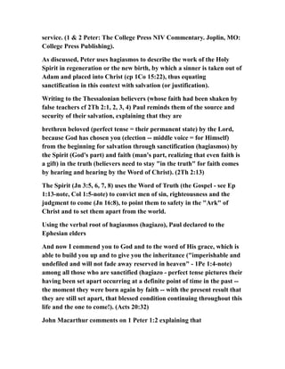 service. (1 & 2 Peter: The College Press NIV Commentary. Joplin, MO:
College Press Publishing).
As discussed, Peter uses hagiasmos to describe the work of the Holy
Spirit in regeneration or the new birth, by which a sinner is taken out of
Adam and placed into Christ (cp 1Co 15:22), thus equating
sanctification in this context with salvation (or justification).
Writing to the Thessalonian believers (whose faith had been shaken by
false teachers cf 2Th 2:1, 2, 3, 4) Paul reminds them of the source and
security of their salvation, explaining that they are
brethren beloved (perfect tense = their permanent state) by the Lord,
because God has chosen you (election -- middle voice = for Himself)
from the beginning for salvation through sanctification (hagiasmos) by
the Spirit (God's part) and faith (man's part, realizing that even faith is
a gift) in the truth (believers need to stay "in the truth" for faith comes
by hearing and hearing by the Word of Christ). (2Th 2:13)
The Spirit (Jn 3:5, 6, 7, 8) uses the Word of Truth (the Gospel - see Ep
1:13-note, Col 1:5-note) to convict men of sin, righteousness and the
judgment to come (Jn 16:8), to point them to safety in the "Ark" of
Christ and to set them apart from the world.
Using the verbal root of hagiasmos (hagiazo), Paul declared to the
Ephesian elders
And now I commend you to God and to the word of His grace, which is
able to build you up and to give you the inheritance ("imperishable and
undefiled and will not fade away reserved in heaven" - 1Pe 1:4-note)
among all those who are sanctified (hagiazo - perfect tense pictures their
having been set apart occurring at a definite point of time in the past --
the moment they were born again by faith -- with the present result that
they are still set apart, that blessed condition continuing throughout this
life and the one to come!). (Acts 20:32)
John Macarthur comments on 1 Peter 1:2 explaining that
 