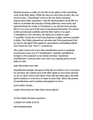 Election becomes a reality for the elect in the sphere of the sanctifying
work of the Holy Spirit...While the elect are elect from eternity, they are
saved in time..."Sanctifying" refers to the new birth--salvation,
regeneration, faith, repentance-- that the Spirit produces in the life of a
believer. It includes the concepts of being hallowed, consecrated, and
separated from the world. As Christians we are all elect from eternity.
But we were once part of the mass of unredeemed humanity. We existed
in that unredeemed condition until the Holy Spirit set us apart
("sanctified us") for salvation...the Spirit sets a believer apart
("sanctifies") from sin to God, from darkness to light, and from unbelief
to faith...The Father planned our salvation and Christ purchased it for
us, but it is the Spirit Who applies it. (parentheses and bolding added)
(See Chosen by God - Part 2 - scroll down)
The reader needs to be aware that sanctification can be a confusing
term because some uses of "sanctification" (sanctify, sanctified) in
Scripture refer primarily to our initial salvation ("positional
sanctification") whereas other uses refer to an ongoing process in the
believer's life.
John Macarthur notes that
Sanctification includes all aspects of the life of a believer. It is a synonym
for salvation, the critical work of the Holy Spirit at conversion whereby
we are set apart--born of the Spirit. Once that has taken place, the Holy
Spirit continues to work in us to make us more holy. That is the process
of sanctification, and it continues throughout our lives.
SANCTIFICATION:
USED TWO WAYS IN THE NEW TESTAMENT
(1) Our initial salvation experience:
A POINT IN TIME EVENT
OUR POSSESSION
 