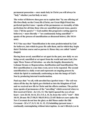 permanent possession -- once made holy in Christ you will always be
"holy" whether you feel holy or not.)
The writer of Hebrews then goes on to explain that "by one offering (of
His Own Body on the Cross) He (Christ, our Great High Priest) has
perfected (perfect tense = speaks of the permanence or eternality of this
perfection) for all time those who are sanctified (present tense, passive
voice {"divine passive" = God enables this progressive setting apart in
believers} = more literally = "are continuously being sanctified" =
speaks of the process of sanctification as discussed below). (He 10:14-
note)
W E Vine says that "Sanctification is the state predetermined by God
for believers, into which in grace He calls them, and in which they begin
their Christian course and so pursue it. Hence they are called “saints”
(hagioi)
Having been saved, sanctified or set apart in the past, now daily we are
being saved, sanctified or set apart from the world and unto God. (See
topic Three Tenses of Salvation - see also the lengthy discussion by
Lehman Strauss re Regeneration, Justification and Sanctification) The
first sanctification is a one time event, never to be repeated. The second
sanctification is a daily event and represents an ongoing process by
which the Spirit is continually conforming us into the image of God's
Son by producing internal transformation.
Paul says that "we all, with unveiled face (perfect tense = The veil was
taken off the day the Spirit gave birthed us into the Kingdom of God
and we received new life in Christ and the effects continue. The perfect
tense speaks of permanence of the "unveiling" which occurred when we
first received Christ - Jn 1:12, 13. The Spirit opened the eyes of our
heart - Acts 26:18, 16:14, 2Co 3:5, 6, 16. In Jesus the veil is "rent" - Heb
10:19, 20-note Mt 27:50,51 Mk15:38 Lk 23:45! Believers now under the
New Covenant do not lose the glory as did Moses under the Old
Covenant - 2Co 3:7, 8, 9, 10, 11, 12, 13) beholding (present tense =
continually contemplating without interruption. As one's lifestyle.) as in
 