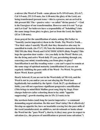 a mirror (the Word of Truth - same phrase in Ps 119:43-note, 2Co 6:7,
Col 1:5-note, 2Ti 2:15-note, Jas 1:18-note) the glory of the Lord, are
being transformed (present tense = this is a process, not an arrival in
this present life! The = passive voice = so called "divine passive" = God
is the Energizer of our transformation. However note it is not "Let go
and Let God" for believers have a responsibility of "beholding") into
the same image from glory to glory, just as from the Lord, the Spirit.
(2Cor 3:18-note).
Jesus prayed for the sanctification of saints, asking His Father to
"Sanctify (aorist imperative) them in the Truth. Thy Word is Truth....
“For their sakes I sanctify Myself, that they themselves also may be
sanctified in truth. (Jn 17:17, 19) Note the intimate connection between
TRUTH (the Holy Word) and SANCTIFICATION (Holy People)! This
begs the question dear reader - Are you daily in the Word? Better yet,
the the living and active Word daily IN you, percolating through you,
renewing your mind, transforming you from glory to glory?
Sanctification is not like treading water -- you can't expect to remain at
the same stage of spiritual maturity (sanctification) if you are not
regularly imbibing the pure milk of the Word - No Word. No growth.
Know Word. Know growth!
Dearly beloved, if you are not in the Word daily (cf Mt 4:4), and the
Word is not in you and/or you are not obeying the Word (not
legalistically but enabled by the Spirit - Ezek 36:27, cp obedience of
faith), you will not experience significant progressive sanctification
(This brings to mind Rich Mullins great song Step by Step). Peter
charges believers (after exhorting them to lay aside "appetite
suppressing", growth stunting sins in 1Pe 2:1-note) to be
like newborn babes (and) long for (aorist imperative = a command
demanding urgent attention. Do this now! Don't delay! Do it effectively!
Develop an appetite for, have an insatiable craving for) the pure milk of
the word (unadulterated, no additives, not devotionals or books about
the Word but the "pure Word"), that by it (they) may grow in respect to
salvation (i.e., the process of sanctification or present tense salvation.")
 