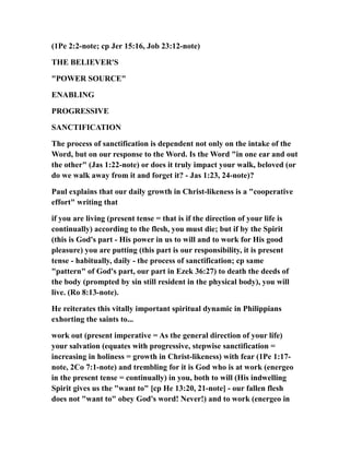 (1Pe 2:2-note; cp Jer 15:16, Job 23:12-note)
THE BELIEVER'S
"POWER SOURCE"
ENABLING
PROGRESSIVE
SANCTIFICATION
The process of sanctification is dependent not only on the intake of the
Word, but on our response to the Word. Is the Word "in one ear and out
the other" (Jas 1:22-note) or does it truly impact your walk, beloved (or
do we walk away from it and forget it? - Jas 1:23, 24-note)?
Paul explains that our daily growth in Christ-likeness is a "cooperative
effort" writing that
if you are living (present tense = that is if the direction of your life is
continually) according to the flesh, you must die; but if by the Spirit
(this is God's part - His power in us to will and to work for His good
pleasure) you are putting (this part is our responsibility, it is present
tense - habitually, daily - the process of sanctification; cp same
"pattern" of God's part, our part in Ezek 36:27) to death the deeds of
the body (prompted by sin still resident in the physical body), you will
live. (Ro 8:13-note).
He reiterates this vitally important spiritual dynamic in Philippians
exhorting the saints to...
work out (present imperative = As the general direction of your life)
your salvation (equates with progressive, stepwise sanctification =
increasing in holiness = growth in Christ-likeness) with fear (1Pe 1:17-
note, 2Co 7:1-note) and trembling for it is God who is at work (energeo
in the present tense = continually) in you, both to will (His indwelling
Spirit gives us the "want to" [cp He 13:20, 21-note] - our fallen flesh
does not "want to" obey God's word! Never!) and to work (energeo in
 