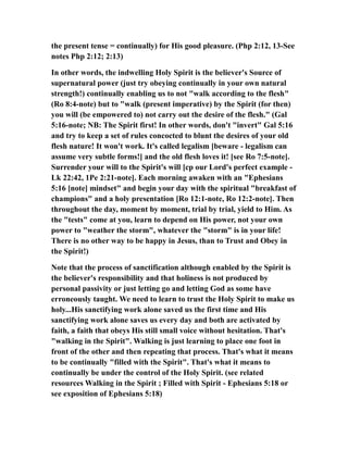 the present tense = continually) for His good pleasure. (Php 2:12, 13-See
notes Php 2:12; 2:13)
In other words, the indwelling Holy Spirit is the believer's Source of
supernatural power (just try obeying continually in your own natural
strength!) continually enabling us to not "walk according to the flesh"
(Ro 8:4-note) but to "walk (present imperative) by the Spirit (for then)
you will (be empowered to) not carry out the desire of the flesh." (Gal
5:16-note; NB: The Spirit first! In other words, don't "invert" Gal 5:16
and try to keep a set of rules concocted to blunt the desires of your old
flesh nature! It won't work. It's called legalism [beware - legalism can
assume very subtle forms!] and the old flesh loves it! [see Ro 7:5-note].
Surrender your will to the Spirit's will [cp our Lord's perfect example -
Lk 22:42, 1Pe 2:21-note]. Each morning awaken with an "Ephesians
5:16 [note] mindset" and begin your day with the spiritual "breakfast of
champions" and a holy presentation [Ro 12:1-note, Ro 12:2-note]. Then
throughout the day, moment by moment, trial by trial, yield to Him. As
the "tests" come at you, learn to depend on His power, not your own
power to "weather the storm", whatever the "storm" is in your life!
There is no other way to be happy in Jesus, than to Trust and Obey in
the Spirit!)
Note that the process of sanctification although enabled by the Spirit is
the believer's responsibility and that holiness is not produced by
personal passivity or just letting go and letting God as some have
erroneously taught. We need to learn to trust the Holy Spirit to make us
holy...His sanctifying work alone saved us the first time and His
sanctifying work alone saves us every day and both are activated by
faith, a faith that obeys His still small voice without hesitation. That's
"walking in the Spirit". Walking is just learning to place one foot in
front of the other and then repeating that process. That's what it means
to be continually "filled with the Spirit". That's what it means to
continually be under the control of the Holy Spirit. (see related
resources Walking in the Spirit ; Filled with Spirit - Ephesians 5:18 or
see exposition of Ephesians 5:18)
 