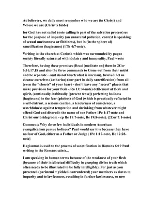As believers, we daily must remember who we are (in Christ) and
Whose we are (Christ's bride)
for God has not called (note calling is part of the salvation process) us
for the purpose of impurity (an unnatural pollution, context is speaking
of sexual uncleanness or filthiness), but in (in the sphere of)
sanctification (hagiasmos) (1Th 4:7-note).
Writing to the church at Corinth which was surrounded by pagan
society literally saturated with idolatry and immorality, Paul wrote
Therefore, having these promises (Read [meditate on] them in 2Cor
6:16,17,18 and also the three commands to Come out from their midst
and be separate....and do not touch what is unclean), beloved, let us
cleanse ourselves (katharizo) (our part in daily sanctification) from all
(even the "closets" of your heart - don't leave any "secret" places that
make provision for your flesh - Ro 13:14-note) defilement of flesh and
spirit, (continually, habitually [present tense]) perfecting holiness
(hagiosune) in the fear (phobos) of God (which is practically reflected in
a self-distrust, a serious caution, a tenderness of conscience, a
watchfulness against temptation and shrinking from whatever might
offend God and discredit the name of our Father 1Pe 1:17-note and
Christ our bridegroom - cp Re 19:7-note, Re 19:8-note). (2Cor 7:1-note)
Comment: Why do so few individuals in modern American
evangelicalism pursue holiness? Paul would say it is because they have
no fear of God, either as a Father or Judge {1Pe 1:17-note, He 12:28-
note}
Hagiasmos is used to the process of sanctification in Romans 6:19 Paul
writing to the Romans saints...
I am speaking in human terms because of the weakness of your flesh
(because of their intellectual difficulty in grasping divine truth which
often needs to be illustrated to be fully intelligible). For just as you
presented (paristemi = yielded, surrendered) your members as slaves to
impurity and to lawlessness, resulting in further lawlessness, so now
 