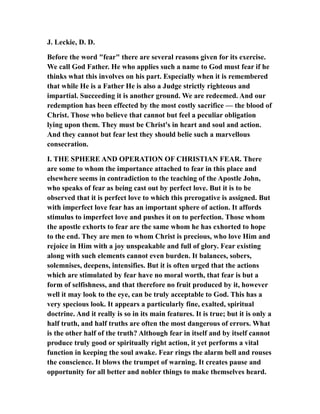 J. Leckie, D. D.
Before the word "fear" there are several reasons given for its exercise.
We call God Father. He who applies such a name to God must fear if he
thinks what this involves on his part. Especially when it is remembered
that while He is a Father He is also a Judge strictly righteous and
impartial. Succeeding it is another ground. We are redeemed. And our
redemption has been effected by the most costly sacrifice — the blood of
Christ. Those who believe that cannot but feel a peculiar obligation
lying upon them. They must be Christ's in heart and soul and action.
And they cannot but fear lest they should belie such a marvellous
consecration.
I. THE SPHERE AND OPERATION OF CHRISTIAN FEAR. There
are some to whom the importance attached to fear in this place and
elsewhere seems in contradiction to the teaching of the Apostle John,
who speaks of fear as being cast out by perfect love. But it is to be
observed that it is perfect love to which this prerogative is assigned. But
with imperfect love fear has an important sphere of action. It affords
stimulus to imperfect love and pushes it on to perfection. Those whom
the apostle exhorts to fear are the same whom he has exhorted to hope
to the end. They are men to whom Christ is precious, who love Him and
rejoice in Him with a joy unspeakable and full of glory. Fear existing
along with such elements cannot even burden. It balances, sobers,
solemnises, deepens, intensifies. But it is often urged that the actions
which are stimulated by fear have no moral worth, that fear is but a
form of selfishness, and that therefore no fruit produced by it, however
well it may look to the eye, can be truly acceptable to God. This has a
very specious look. It appears a particularly fine, exalted, spiritual
doctrine. And it really is so in its main features. It is true; but it is only a
half truth, and half truths are often the most dangerous of errors. What
is the other half of the truth? Although fear in itself and by itself cannot
produce truly good or spiritually right action, it yet performs a vital
function in keeping the soul awake. Fear rings the alarm bell and rouses
the conscience. It blows the trumpet of warning. It creates pause and
opportunity for all better and nobler things to make themselves heard.
 