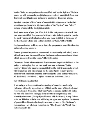 but in Christ we are positionally sanctified and by the Spirit of Christ's
power we will be transformed (being progressively sanctified) from one
degree of sanctification or holiness to another as discussed above.
Another example of Paul's use of sanctified in reference to the initial
salvation experience is in his description of the "before" and "after"
picture of some of the Corinthian saints --
Such were some of you (see 1Cor 6:9; 6:10); but you were washed, but
you were sanctified (hagiazo, aorist tense = at a definite point in time in
the past = moment of salvation), but you were justified in the name of
the Lord Jesus Christ and in the Spirit of our God." (1Cor 6:11)
Hagiasmos is used in Hebrews to describe progressive sanctification, the
author charging saints to
Pursue (present imperative - command to continually seek after) peace
with all men, and the sanctification (holiness and consecration) without
which no one will see the Lord." (He 12:14-note)
Comment: Don't misunderstand this command to pursue holiness -- the
writer is not saying that we can work our way to heaven. To the
contrary those who have been sanctified by the Spirit {genuinely saved}
will be enabled and empowered by the same Spirit to daily pursue
holiness with the result that the lost will see the Lord in their holy lives.
Mt 5:16-note) (See also J C Ryle's sermon on Hebrews 12:14.)
Ray Stedman explains that
if we truly practice a continual reckoning of ourselves as already
righteous within by a gracious act of God on the basis of the death and
resurrection of Jesus (Ed: That was Paul's command in Ro 6:11-note),
we will find ourselves strongly motivated to live righteously and
inwardly distressed (Ed: cp Ep 4:30-note, 1Th 5:19-note) at any failure
to do so. This inward distress will bring us again and again to the throne
of grace (He 4:16-note) for forgiveness and recovery. (See Stedman's
commentary - scroll down to section on "The Dangers to Watch For -
Hebrews 12:14-17 )
 