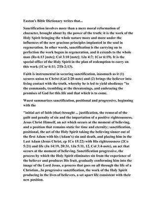 Easton's Bible Dictionary writes that...
Sanctification involves more than a mere moral reformation of
character, brought about by the power of the truth: it is the work of the
Holy Spirit bringing the whole nature more and more under the
influences of the new gracious principles implanted in the soul in
regeneration. In other words, sanctification is the carrying on to
perfection the work begun in regeneration, and it extends to the whole
man (Ro 6:13 [note]; Col 3:10 [note]; 1Jn 4:7; 1Cor 6:19). It is the
special office of the Holy Spirit in the plan of redemption to carry on
this work (1Cor 6:11; 2Th 2:13).
Faith is instrumental in securing sanctification, inasmuch as it (1)
secures union to Christ (Gal 2:20-note) and (2) brings the believer into
living contact with the truth, whereby he is led to yield obedience "to
the commands, trembling at the threatenings, and embracing the
promises of God for this life and that which is to come.
Wuest summarizes sanctification, positional and progressive, beginning
with the
"initial act of faith (that) brought ... justification, the removal of the
guilt and penalty of sin and the impartation of a positive righteousness,
Jesus Christ Himself, an act which occurs at the moment of believing,
and a position that remains static for time and eternity; sanctification,
positional, the act of the Holy Spirit taking the believing sinner out of
the first Adam with his (Adam’s) sin and death, and placing him in the
Last Adam (Jesus Christ, cp 1Co 15:22) with His righteousness (2Co
5:21) and life (Jn 14:19, 20:31, 1Jn 5:11, 12, Col 3:4-note), an act that
occurs at the moment of believing. Sanctification progressive, the
process by which the Holy Spirit eliminates sin from the experience of
the believer and produces His fruit, gradually conforming him into the
image of the Lord Jesus, a process that goes on all through the life of a
Christian...In progressive sanctification, the work of the Holy Spirit
producing in the lives of believers, a set apart life consistent with their
new position.
 
