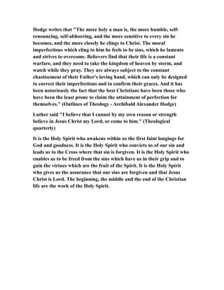 Hodge writes that "The more holy a man is, the more humble, self-
renouncing, self-abhorring, and the more sensitive to every sin he
becomes, and the more closely he clings to Christ. The moral
imperfections which cling to him he feels to be sins, which he laments
and strives to overcome. Believers find that their life is a constant
warfare, and they need to take the kingdom of heaven by storm, and
watch while they pray. They are always subject to the constant
chastisement of their Father's loving hand, which can only be designed
to correct their imperfections and to confirm their graces. And it has
been notoriously the fact that the best Christians have been those who
have been the least prone to claim the attainment of perfection for
themselves." (Outlines of Theology - Archibald Alexander Hodge)
Luther said "I believe that I cannot by my own reason or strength
believe in Jesus Christ my Lord, or come to him." (Theological
quarterly)
It is the Holy Spirit who awakens within us the first faint longings for
God and goodness. It is the Holy Spirit who convicts us of our sin and
leads us to the Cross where that sin is forgiven. It is the Holy Spirit who
enables us to be freed from the sins which have us in their grip and to
gain the virtues which are the fruit of the Spirit. It is the Holy Spirit
who gives us the assurance that our sins are forgiven and that Jesus
Christ is Lord. The beginning, the middle and the end of the Christian
life are the work of the Holy Spirit.
 