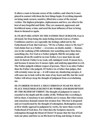 It allows a man to become aware of the realities, and when he is once
placed in contact with them the best things begin. Everything depends
on being made earnest, sensitive, lifted into a sense of the eternal
verities. The highest principles, righteousness and love, are often in the
best of men forgetful and fickle. They are ensnared, oppressed, and
bewildered many a time, and need the keen influence of fear to bring
them to themselves again.
II. FEAR IN RELATION TO THE FATHER THAT JUDGETH. Fear is
obviously far from being the main feeling towards God as a Father.
Confidence and love are especially the feelings called out by the
Fatherhood of God. But God says, "If I be a Father, where is My fear?"
God claims fear as a Father — reverence, no doubt, mainly — honour,
awe in the realising of His infinitude; but something more than these,
something else. For God as a Father judgeth. Did He not judge and
condemn all sin He could be no true Father. Love must hate sin and
show its hatred. Father is no weak, soft, indulgent word. It means love,
and because it means love it means right, and undying opposition to evil,
The Father judgeth without respect of persons. There is no other Father
than the Father who judgeth. If I believe in a Father that judges, that
will certainly rouse me up — it will waken my slumbering energies, it
will cause me to look well to the state of my heart and life; but the word
Father will always keep the thought of judgment from overwhelming
me.
III. IN ORDER TO HAVE A TRUE CHRISTIAN FEAR WE MUST
PLACE TOGETHER JUDGMENT BY WORKS AND REDEMPTION
BY THE BLOOD OF CHRIST. The thought of judgment to come is
essential to the depth and the reality of life. Without this everything is
left in chaos. Conscience is not satisfied, nor is reason. But what reason
and conscience demand cannot but awaken fear. This fear is deepened
and yet transformed by the thought of redemption. Redemption seems
at first wholly opposed to judgment by works, far more than even the
Fatherhood of God does. For what does the Scripture mean by
redemption through the blood of Christ? It means that the Son of God
took our place and bore us on His heart in living and dying; it means
 