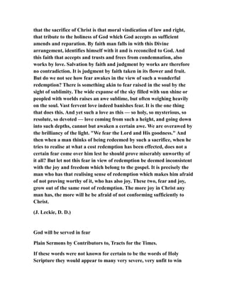 that the sacrifice of Christ is that moral vindication of law and right,
that tribute to the holiness of God which God accepts as sufficient
amends and reparation. By faith man falls in with this Divine
arrangement, identifies himself with it and is reconciled to God. And
this faith that accepts and trusts and frees from condemnation, also
works by love. Salvation by faith and judgment by works are therefore
no contradiction. It is judgment by faith taken in its flower and fruit.
But do we not see how fear awakes in the view of such a wonderful
redemption? There is something akin to fear raised in the soul by the
sight of sublimity. The wide expanse of the sky filled with sun shine or
peopled with worlds raises an awe sublime, but often weighing heavily
on the soul. Vast fervent love indeed banishes fear. It is the one thing
that does this. And yet such a love as this — so holy, so mysterious, so
resolute, so devoted — love coming from such a height, and going down
into such depths, cannot but awaken a certain awe. We are overawed by
the brilliancy of the light. "We fear the Lord and His goodness." And
then when a man thinks of being redeemed by such a sacrifice, when he
tries to realise at what a cost redemption has been effected, does not a
certain fear come over him lest he should prove miserably unworthy of
it all? But let not this fear in view of redemption be deemed inconsistent
with the joy and freedom which belong to the gospel. It is precisely the
man who has that realising sense of redemption which makes him afraid
of not proving worthy of it, who has also joy. These two, fear and joy,
grow out of the same root of redemption. The more joy in Christ any
man has, the more will he be afraid of not conforming sufficiently to
Christ.
(J. Leckie, D. D.)
God will be served in fear
Plain Sermons by Contributors to, Tracts for the Times.
If these words were not known for certain to be the words of Holy
Scripture they would appear to many very severe, very unfit to win
 