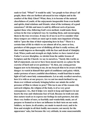souls to God. "What!" it would be said, "are people to fear always? all
people, those who are farthest advanced in true religion and in the
comfort of the Holy Ghost? What, then, is to become of the natural
cheerfulness of youth; of the enjoyments inseparable from even health
and spirits, kind relations and friends; what of the testimony of a good
conscience? All this and more is said by different sorts of persons
against those who, following God's own method, would make them
serious in the true scriptural way; by teaching them, and encouraging
them in the true reverence. It may be of use to us if we consider what
those tempers are which are most apt to make men impatient of being
told to "pass the time of their sojourning here in fear." There is a
certain time of life in which we are almost all of us, more or less,
partakers of this pagan error of disliking all that is really serious, all
that would impress us thoroughly with the fear and dread of Almighty
God. When youth and strength are high, before we have tasted of our
Father's severer discipline, we shrink from the sadder lessons of
Scripture and the Church: we say to ourselves, "Surely this world, so
full of enjoyment, can never have been meant merely as a place for the
exercise of hard and severe penitence." If, then, any young person
happen now to be listening to me, let me beseech him to be aware of this
danger: to watch in himself that spirit of confidence and gaiety which,
under pretence of mere youthful cheerfulness, would lead him to make
light of God's most holy commandments. Let us only recollect ourselves,
how it is with us at our prayers. Are we not too much inclined to say
them over without seriously bringing before our minds the awful
presence of Him to whom we pray? This too is one of the reasons why
outward religion, the religion of the body, is of so very great
consequence; viz., that it helps very much to keep and improve in our
hearts the true and wholesome fear of God. Because in truth not only
does nature teach us to express our feelings in such postures, but also
these very bodies of ours, so fearfully and wonderfully made, are of
purpose so framed as to have an influence in their turn on our souls.
Soldiers, we know, in all armies, are made to march erect, and to be
firm and straight in all their bodily movements; not merely for the
appearance' sake, but because the very attitude, in some unaccountable
 