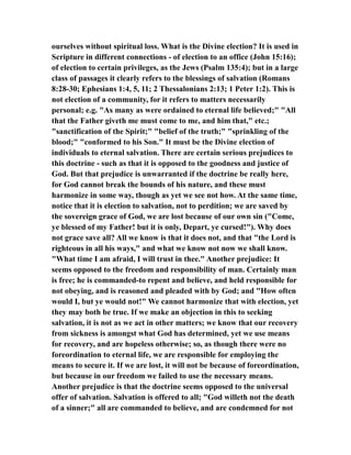 ourselves without spiritual loss. What is the Divine election? It is used in
Scripture in different connections - of election to an office (John 15:16);
of election to certain privileges, as the Jews (Psalm 135:4); but in a large
class of passages it clearly refers to the blessings of salvation (Romans
8:28-30; Ephesians 1:4, 5, 11; 2 Thessalonians 2:13; 1 Peter 1:2). This is
not election of a community, for it refers to matters necessarily
personal; e.g. "As many as were ordained to eternal life believed;" "All
that the Father giveth me must come to me, and him that," etc.;
"sanctification of the Spirit;" "belief of the truth;" "sprinkling of the
blood;" "conformed to his Son." It must be the Divine election of
individuals to eternal salvation. There are certain serious prejudices to
this doctrine - such as that it is opposed to the goodness and justice of
God. But that prejudice is unwarranted if the doctrine be really here,
for God cannot break the bounds of his nature, and these must
harmonize in some way, though as yet we see not how. At the same time,
notice that it is election to salvation, not to perdition; we are saved by
the sovereign grace of God, we are lost because of our own sin ("Come,
ye blessed of my Father! but it is only, Depart, ye cursed!"). Why does
not grace save all? All we know is that it does not, and that "the Lord is
righteous in all his ways," and what we know not now we shall know.
"What time I am afraid, I will trust in thee." Another prejudice: It
seems opposed to the freedom and responsibility of man. Certainly man
is free; he is commanded-to repent and believe, and held responsible for
not obeying, and is reasoned and pleaded with by God; and "How often
would I, but ye would not!" We cannot harmonize that with election, yet
they may both be true. If we make an objection in this to seeking
salvation, it is not as we act in other matters; we know that our recovery
from sickness is amongst what God has determined, yet we use means
for recovery, and are hopeless otherwise; so, as though there were no
foreordination to eternal life, we are responsible for employing the
means to secure it. If we are lost, it will not be because of foreordination,
but because in our freedom we failed to use the necessary means.
Another prejudice is that the doctrine seems opposed to the universal
offer of salvation. Salvation is offered to all; "God willeth not the death
of a sinner;" all are commanded to believe, and are condemned for not
 