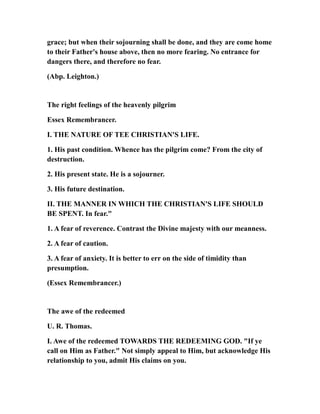 grace; but when their sojourning shall be done, and they are come home
to their Father's house above, then no more fearing. No entrance for
dangers there, and therefore no fear.
(Abp. Leighton.)
The right feelings of the heavenly pilgrim
Essex Remembrancer.
I. THE NATURE OF TEE CHRISTIAN'S LIFE.
1. His past condition. Whence has the pilgrim come? From the city of
destruction.
2. His present state. He is a sojourner.
3. His future destination.
II. THE MANNER IN WHICH THE CHRISTIAN'S LIFE SHOULD
BE SPENT. In fear."
1. A fear of reverence. Contrast the Divine majesty with our meanness.
2. A fear of caution.
3. A fear of anxiety. It is better to err on the side of timidity than
presumption.
(Essex Remembrancer.)
The awe of the redeemed
U. R. Thomas.
I. Awe of the redeemed TOWARDS THE REDEEMING GOD. "If ye
call on Him as Father." Not simply appeal to Him, but acknowledge His
relationship to you, admit His claims on you.
 